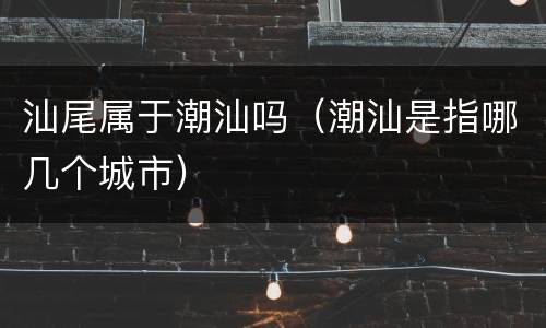 汕尾属于潮汕吗（潮汕是指哪几个城市）