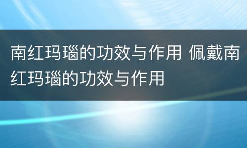 南红玛瑙的功效与作用 佩戴南红玛瑙的功效与作用