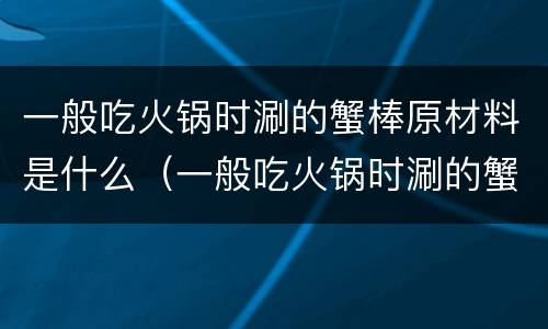 一般吃火锅时涮的蟹棒原材料是什么（一般吃火锅时涮的蟹棒它的主要材料是什么）