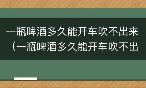 一瓶啤酒多久能开车吹不出来（一瓶啤酒多久能开车吹不出来 新闻）