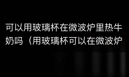 可以用玻璃杯在微波炉里热牛奶吗（用玻璃杯可以在微波炉中加热牛奶吗）