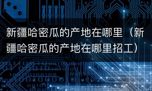 新疆哈密瓜的产地在哪里（新疆哈密瓜的产地在哪里招工）