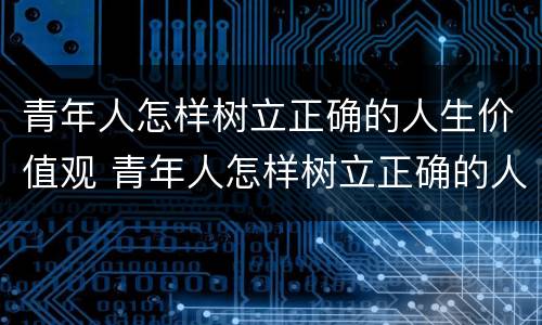 青年人怎样树立正确的人生价值观 青年人怎样树立正确的人生价值观呢