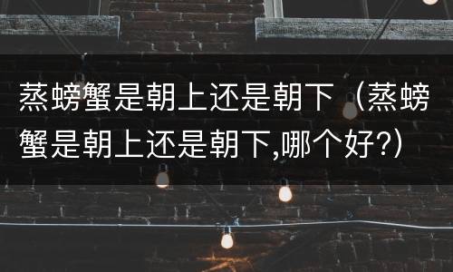 蒸螃蟹是朝上还是朝下（蒸螃蟹是朝上还是朝下,哪个好?）