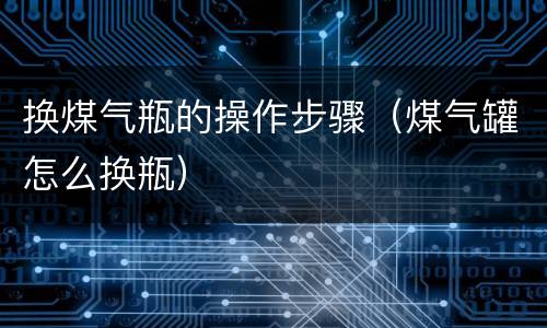 换煤气瓶的操作步骤（煤气罐怎么换瓶）