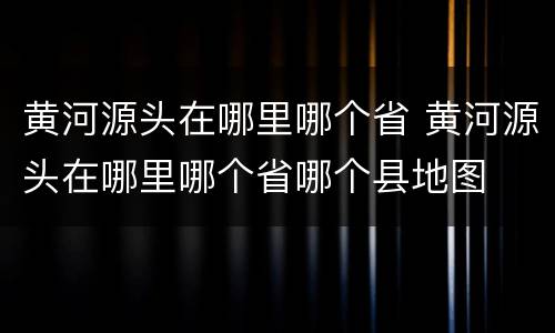 黄河源头在哪里哪个省 黄河源头在哪里哪个省哪个县地图