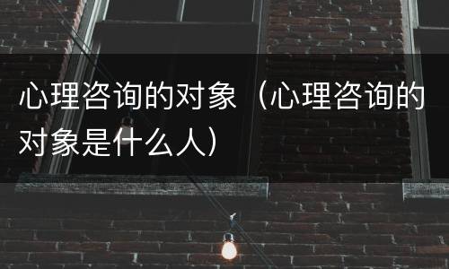 心理咨询的对象（心理咨询的对象是什么人）