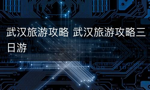 武汉旅游攻略 武汉旅游攻略三日游