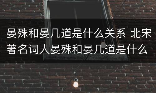 晏殊和晏几道是什么关系 北宋著名词人晏殊和晏几道是什么关系