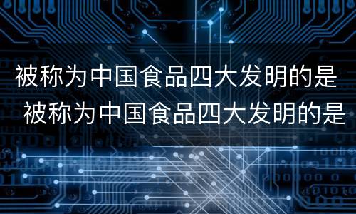 被称为中国食品四大发明的是 被称为中国食品四大发明的是哪个