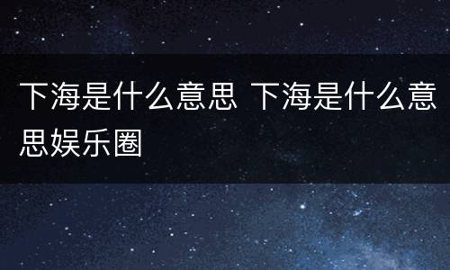 下海是什么意思 下海是什么意思娱乐圈