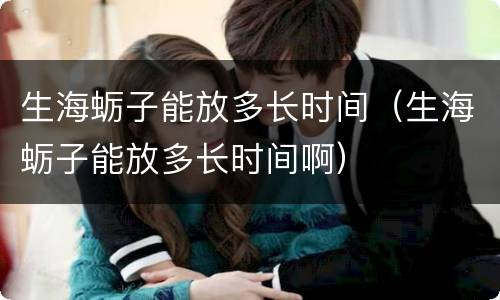 生海蛎子能放多长时间（生海蛎子能放多长时间啊）