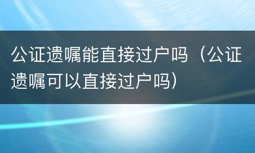 公证遗嘱能直接过户吗（公证遗嘱可以直接过户吗）