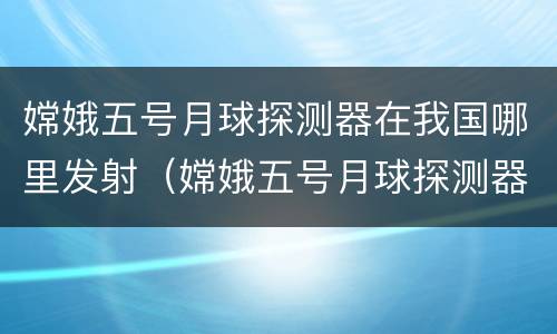 嫦娥五号月球探测器在我国哪里发射（嫦娥五号月球探测器在我国哪里发射2021年）