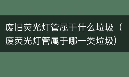 废旧荧光灯管属于什么垃圾（废荧光灯管属于哪一类垃圾）