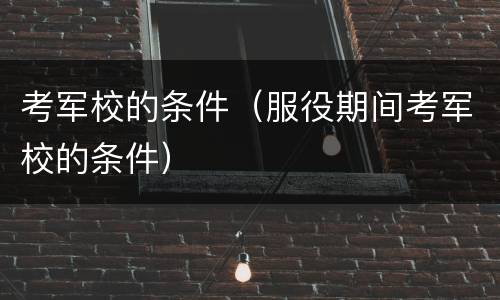 考军校的条件（服役期间考军校的条件）