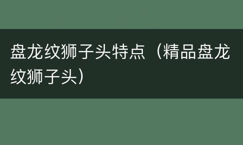 盘龙纹狮子头特点（精品盘龙纹狮子头）