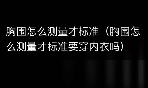 胸围怎么测量才标准（胸围怎么测量才标准要穿内衣吗）