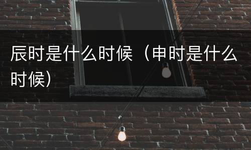 辰时是什么时候（申时是什么时候）