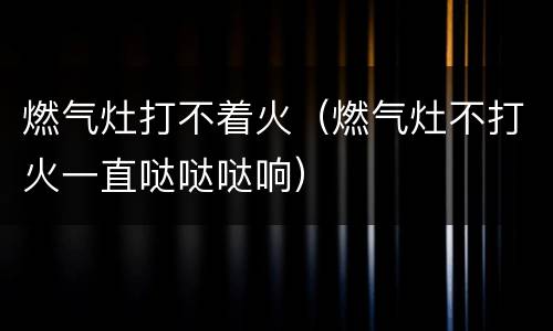 燃气灶打不着火（燃气灶不打火一直哒哒哒响）
