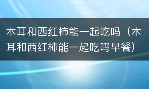 木耳和西红柿能一起吃吗（木耳和西红柿能一起吃吗早餐）