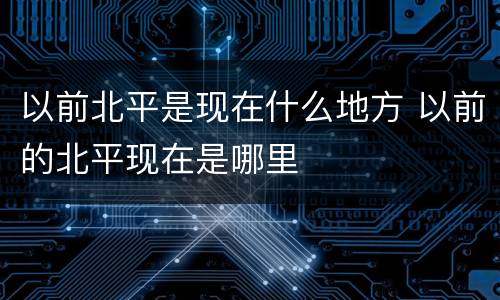 以前北平是现在什么地方 以前的北平现在是哪里