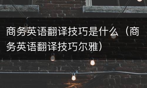 商务英语翻译技巧是什么（商务英语翻译技巧尔雅）