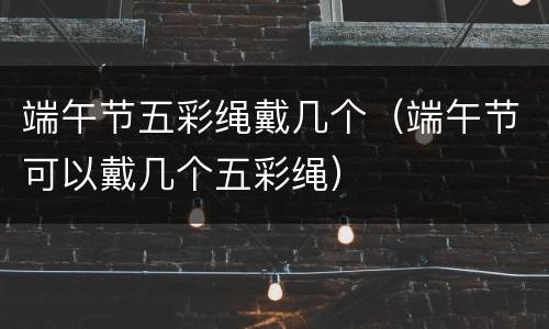 端午节五彩绳戴几个（端午节可以戴几个五彩绳）