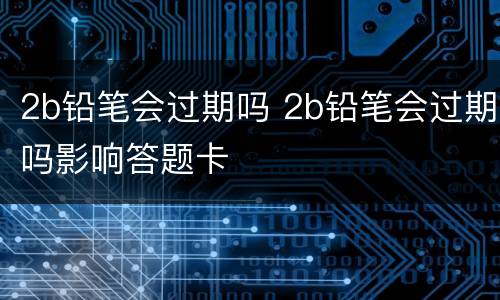 2b铅笔会过期吗 2b铅笔会过期吗影响答题卡