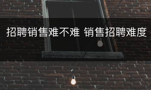 招聘销售难不难 销售招聘难度