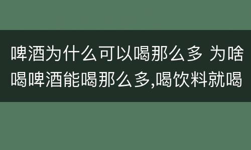 啤酒为什么可以喝那么多 为啥喝啤酒能喝那么多,喝饮料就喝不那么多