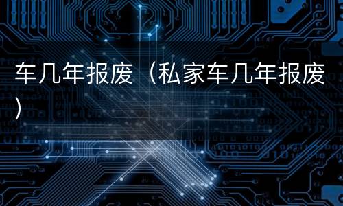 车几年报废（私家车几年报废）