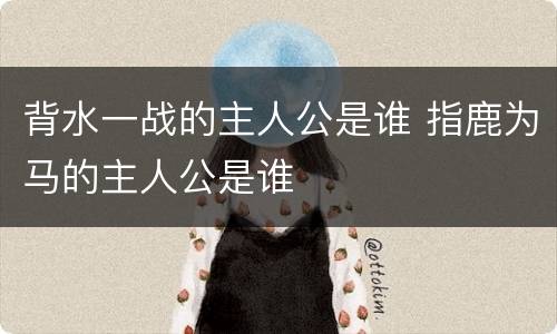 背水一战的主人公是谁 指鹿为马的主人公是谁
