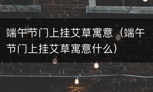 端午节门上挂艾草寓意（端午节门上挂艾草寓意什么）