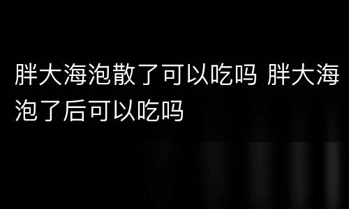 胖大海泡散了可以吃吗 胖大海泡了后可以吃吗