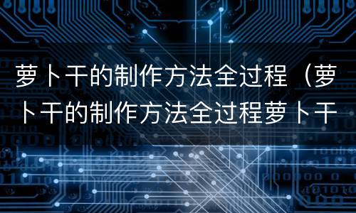萝卜干的制作方法全过程（萝卜干的制作方法全过程萝卜干怎么晾晒）