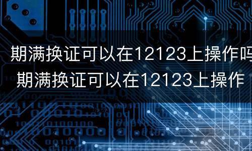 期满换证可以在12123上操作吗 期满换证可以在12123上操作吗北京
