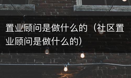 置业顾问是做什么的（社区置业顾问是做什么的）