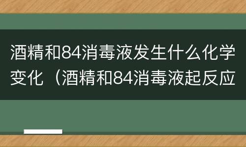 酒精和84消毒液发生什么化学变化（酒精和84消毒液起反应吗）