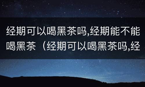 经期可以喝黑茶吗,经期能不能喝黑茶（经期可以喝黑茶吗,经期能不能喝黑茶呢）
