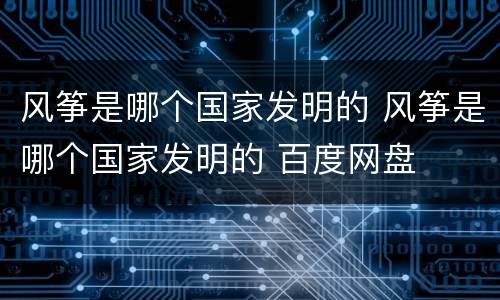 风筝是哪个国家发明的 风筝是哪个国家发明的 百度网盘