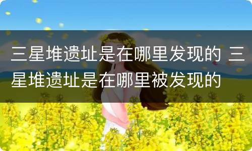 三星堆遗址是在哪里发现的 三星堆遗址是在哪里被发现的