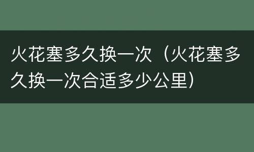 火花塞多久换一次（火花塞多久换一次合适多少公里）