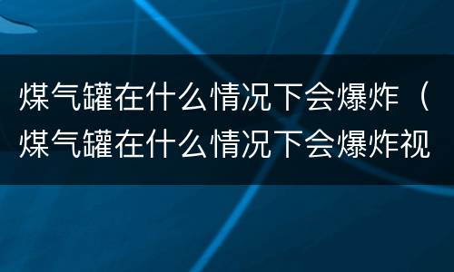 煤气罐在什么情况下会爆炸（煤气罐在什么情况下会爆炸视频）