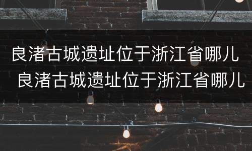 良渚古城遗址位于浙江省哪儿 良渚古城遗址位于浙江省哪儿啊