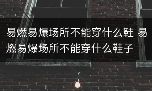 易燃易爆场所不能穿什么鞋 易燃易爆场所不能穿什么鞋子