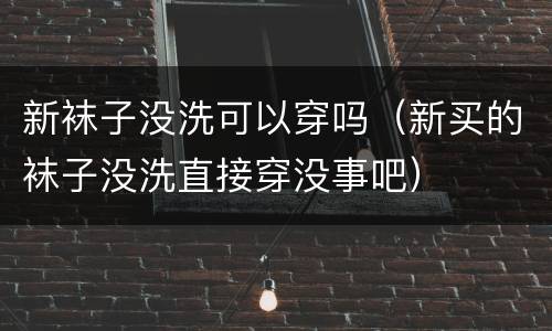 新袜子没洗可以穿吗（新买的袜子没洗直接穿没事吧）
