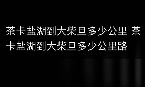 茶卡盐湖到大柴旦多少公里 茶卡盐湖到大柴旦多少公里路