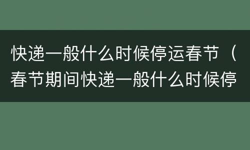 快递一般什么时候停运春节（春节期间快递一般什么时候停运）