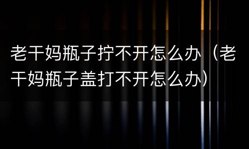 老干妈瓶子拧不开怎么办（老干妈瓶子盖打不开怎么办）